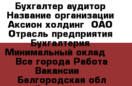 Бухгалтер-аудитор › Название организации ­ Аксион-холдинг, ОАО › Отрасль предприятия ­ Бухгалтерия › Минимальный оклад ­ 1 - Все города Работа » Вакансии   . Белгородская обл.,Белгород г.